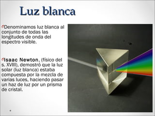 Luz blancaLuz blanca
ODenominamos luz blanca al
conjunto de todas las
longitudes de onda del
espectro visible.
OIsaac Newton, (físico del
s. XVIII), demostró que la luz
solar (luz blanca) estaba
compuesta por la mezcla de
varias luces, haciendo pasar
un haz de luz por un prisma
de cristal.
 