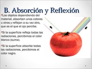 B. Absorción y ReflexiónB. Absorción y ReflexiónOLos objetos dependiendo del
material, absorben unos colores
u otros y reflejan a su vez otro,
que es el que el ojo percibe.
OSi la superficie refleja todas las
radiaciones, percibimos el color
blanco (suma).
OSi la superficie absorbe todas
las radiaciones, percibimos el
color negro.
 