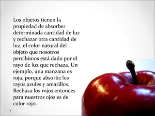 Los objetos tienen la
propiedad de absorber
determinada cantidad de luz
y rechazar otra cantidad de
luz, el color natural del
objeto que nosotros
percibimos está dado por el
rayo de luz que rechaza. Un
ejemplo, una manzana es
roja, porque absorbe los
rayos azules y amarillos.
Rechaza los rojos entonces
para nuestros ojos es de
color rojo.
 