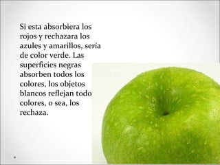 Si esta absorbiera los
rojos y rechazara los
azules y amarillos, sería
de color verde. Las
superficies negras
absorben todos los
colores, los objetos
blancos reflejan todos los
colores, o sea, los
rechaza.
 