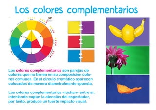 Los colores complementarios son parejas de
colores que no tienen en su composición colo-
res comunes. En el círculo cromático aparecen
colocados de manera diametralmente opuesta.
Los colores complementarios «luchan» entre sí,
intentando captar la atención del espectador,
por tanto, produce un fuerte impacto visual.
Los colores complementarios
 