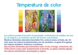 Temperatura de color
Los colores pueden transmitir al espectador sentimientos de calidez, de vive-
za, de alegría o, al contrario, de frío, de frescor o de tristeza.
Muchos elementos naturales transmiten frío, como la nieve, el hielo, etc. En
este caso, los colores predominantes son los azulados. La gama fría agrupa
los colores azulados, violáceos o verdosos.
Hay muchos elementos que transmiten calor: el sol, el fuego, el desierto, etc.
Todos tienen como color predominante el amarillo. La gama caliente agrupa
los colores amarillentos, anaranjados y rojizos.
 