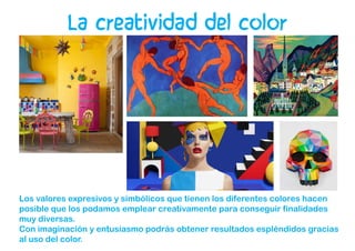 Los valores expresivos y simbólicos que tienen los diferentes colores hacen
posible que los podamos emplear creativamente para conseguir finalidades
muy diversas.
Con imaginación y entusiasmo podrás obtener resultados espléndidos gracias
al uso del color.
La creatividad del color
 