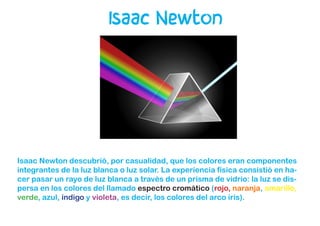 Isaac Newton
Isaac Newton descubrió, por casualidad, que los colores eran componentes
integrantes de la luz blanca o luz solar. La experiencia física consistió en ha-
cer pasar un rayo de luz blanca a través de un prisma de vidrio: la luz se dis-
persa en los colores del llamado espectro cromático (rojo, naranja, amarillo,
verde, azul, índigo y violeta, es decir, los colores del arco iris).
 
