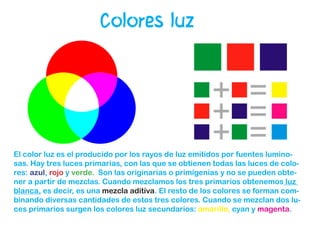 Colores luz
El color luz es el producido por los rayos de luz emitidos por fuentes lumino-
sas. Hay tres luces primarias, con las que se obtienen todas las luces de colo-
res: azul, rojo y verde. Son las originarias o primigenias y no se pueden obte-
ner a partir de mezclas. Cuando mezclamos los tres primarios obtenemos luz
blanca, es decir, es una mezcla aditiva. El resto de los colores se forman com-
binando diversas cantidades de estos tres colores. Cuando se mezclan dos lu-
ces primarios surgen los colores luz secundarios: amarillo, cyan y magenta.
 