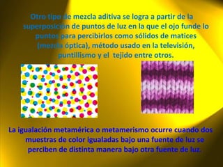 La igualación metamérica  o metamerismo ocurre cuando dos muestras de color igualadas bajo una fuente de luz se perciben de distinta manera bajo otra fuente de luz. Otro tipo de mezcla aditiva se logra a partir de la superposición de puntos de luz en la que el ojo funde lo puntos para percibirlos como sólidos de matices (mezcla óptica), método usado en la televisión, puntillismo y el  tejido entre otros. 