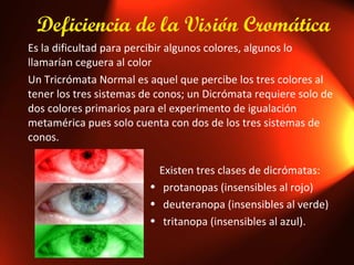 Deficiencia de la Visión Cromática Es la dificultad para percibir algunos colores, algunos lo llamarían ceguera al color Un Tricrómata Normal es aquel que percibe los tres colores al tener los tres sistemas de conos; un Dicrómata requiere solo de dos colores primarios para el experimento de igualación metamérica pues solo cuenta con dos de los tres sistemas de conos. Existen tres clases de dicrómatas:  protanopas (insensibles al rojo) deuteranopa (insensibles al verde) tritanopa (insensibles al azul). 