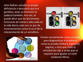 John Dalton, estudió su propia deficiencia y descubrió que era genética, pues su hermano la padecía también. Aun así, se puede decir que los dicrómatas funcionan de manera adecuada en la vida diaria, solo con un par de inconvenientes como lo es el de la interpretación de un semáforo. Existen actualmente varias pruebas para diagnosticar el problema como la prueba Ishihara (siguiente página), u otra que mide la cantidad de rojo y verde que se requiere para igualar un color mediante filtros. 