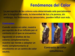 Fenómenos del Color La percepción de los colores esta determinada solo parcialmente por la longitud de onda, la intensidad de luz y la pureza, sin embargo, los fenómenos no sensoriales, pueden influir aun más. Contrastes Cuando vemos un color, nuestra percepción de él es influida por el contexto en el que se encuentre. Siguiendo el análisis de los colores complementarios, nuestro ojo tiende a adoptar un matiz complementario al envolvente en un centro de color neutro. Contraste de color simultáneo. 
