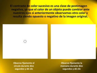 El contraste de color sucesivo es una clase de postimagen negativa, ya que el color de un objeto puede cambiar ante nuestros ojos si anteriormente observamos otro color y resulta siendo opuesto o negativo de la imagen original. Observe fijamente el círculo durante diez segundos y dé clic Observe fijamente la manzana durante diez segundos y dé clic 