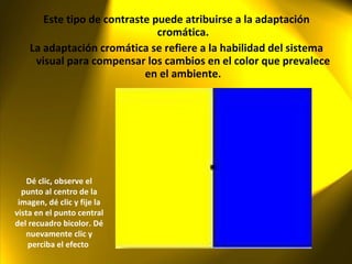 Este tipo de contraste puede atribuirse a la adaptación cromática. La adaptación cromática se refiere a la habilidad del sistema visual para compensar los cambios en el color que prevalece en el ambiente. Dé clic, observe el punto al centro de la imagen, dé clic y fije la vista en el punto central del recuadro bicolor. Dé nuevamente clic y perciba el efecto  