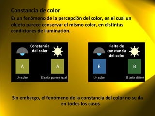 Constancia de color Es un fenómeno de la percepción del color, en el cual un objeto parece conservar el mismo color, en distintas condiciones de iluminación. Sin embargo, el fenómeno de la constancia del color no se da en todos los casos 