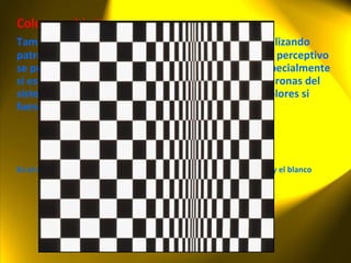 Colores subjetivos También es posible provocar sensaciones de color utilizando patrones de líneas en blanco y negro; este fenómeno perceptivo se produce porque los patrones blancos y negros, especialmente si están en movimiento, estimulan determinadas neuronas del sistema visual de la misma forma que lo harían los colores si fuesen percibidos. En el ejemplo siguiente, observe líneas rojizas en los límites del negro y el blanco 