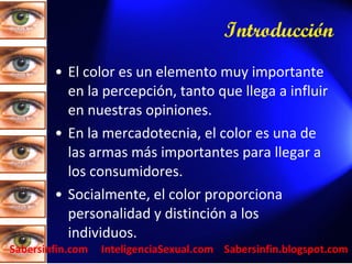 Introducción   El color es un elemento muy importante en la percepción, tanto que llega a influir en nuestras opiniones. En la mercadotecnia, el color es una de las armas más importantes para llegar a los consumidores. Socialmente, el color proporciona personalidad y distinción a los individuos. Sabersinfin.com  InteligenciaSexual.com  Sabersinfin.blogspot.com 