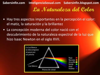 La Naturaleza del Color Hay tres aspectos importantes en la percepción el color: el matiz, la saturación y la brillantez La concepción moderna del color nació con el descubrimiento de la naturaleza espectral de la luz que hizo Isaac Newton en el siglo XVII. Sabersinfin.com  InteligenciaSexual.com  Sabersinfin.blogspot.com 