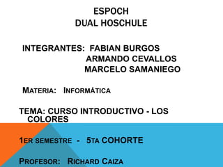 ESPOCH
            DUAL HOSCHULE

INTEGRANTES: FABIAN BURGOS
            ARMANDO CEVALLOS
            MARCELO SAMANIEGO

MATERIA: INFORMÁTICA

TEMA: CURSO INTRODUCTIVO - LOS
  COLORES

1ER SEMESTRE - 5TA COHORTE

PROFESOR: RICHARD CAIZA
 