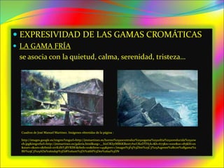  EXPRESIVIDAD DE LAS GAMAS CROMÁTICAS
 LA GAMA FRÍA
se asocia con la quietud, calma, serenidad, tristeza…
Cuadros de José Manuel Martínez. Imágenes obtenidas de la página :
http://images.google.es/imgres?imgurl=http://jmmartinez.es/horreo%2520contraluz%2520gama%2520fria%2520reducida%2520w
eb.jpg&imgrefurl=http://jmmartinez.es/galeria.html&usg=__bizOKIytMR6KRe0t7AwUKeDTHyk=&h=675&w=1000&sz=185&hl=es
&start=1&um=1&tbnid=zrrK1IhY3BVRIM:&tbnh=101&tbnw=149&prev=/images%3Fq%3Dim%25C3%25A1genes%2Bcon%2Bgama%2
Bfr%25C3%25ADa%26ndsp%3D18%26um%3D1%26hl%3Des%26sa%3DN
 