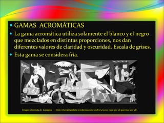  GAMAS ACROMÁTICAS
 La gama acromática utiliza solamente el blanco y el negro
que mezclados en distintas proporciones, nos dan
diferentes valores de claridad y oscuridad. Escala de grises.
 Esta gama se considera fría.
Imagen obtenida de la página: http://checkinaddicts.wordpress.com/2008/05/19/un-viaje-por-el-guernica-en-3d/
 