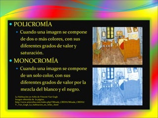  POLICROMÍA
 Cuando una imagen se compone
de dos o más colores, con sus
diferentes grados de valor y
saturación.
 MONOCROMÍA
 Cuando una imagen se compone
de un solo color, con sus
diferentes grados de valor por la
mezcla del blanco y el negro.
La Habitación en Arlés de Vincent Van Gogh
Imagen obtenida de la página:
http://www.artecreha.com/index.php?/Mirada_CREHA/Mirada_CREHA/
V._Van_Gogh_La_habitacion_en_Arles_.html
 