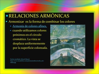 RELACIONES ARMÓNICAS
 Armonizar es la forma de combinar los colores
 Armonía de colores afines,
 cuando utilizamos colores
próximos en el círculo
cromático. La vista se
desplaza uniformemente
por la superficie coloreada.
Noche estrellada, Edvard Munch
http://www.mundofree.com/pinturanordica/noche_estr
ellada.jpg
 