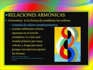 RELACIONES ARMÓNICAS
 Armonizar es la forma de combinar los colores
 Armonía de colores complementarios,
 cuando utilizamos colores
opuestos en el círculo
cromático. La vista será
atraída primero por unos
colores, y luego por otros
porque nos interesa separar
las formas.
Rhyhm color Robert Delaunay
http://www.artexpertswebsite.com/pages/artists/delaun
ay_r.php
 