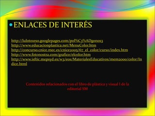 ENLACES DE INTERÉS
http://luloto1eso.googlepages.com/pol%C3%ADgonos3
http://www.educacionplastica.net/MenuColor.htm
http://concurso.cnice.mec.es/cnice2005/67_el_color/curso/index.htm
http://www.fotonostra.com/grafico/elcolor.htm
http://www.isftic.mepsyd.es/w3/eos/MaterialesEducativos/mem2000/color/In
dice.html
Contenidos relacionados con el libro de plástica y visual I de la
editorial SM
 