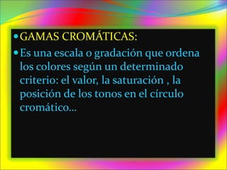GAMAS CROMÁTICAS:
Es una escala o gradación que ordena
los colores según un determinado
criterio: el valor, la saturación , la
posición de los tonos en el círculo
cromático…
 