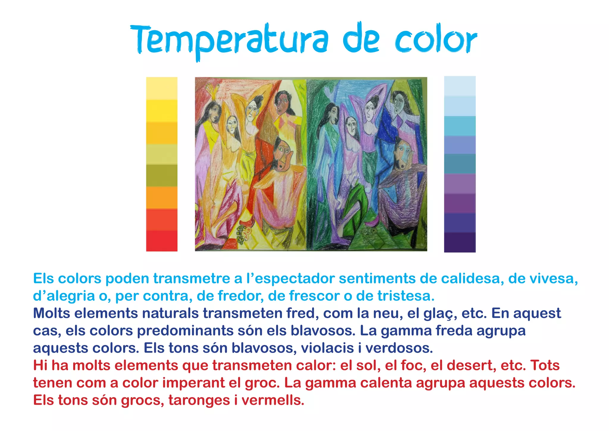 Temperatura de color
Els colors poden transmetre a l’espectador sentiments de calidesa, de vivesa,
d’alegria o, per contra, de fredor, de frescor o de tristesa.
Molts elements naturals transmeten fred, com la neu, el glaç, etc. En aquest
cas, els colors predominants són els blavosos. La gamma freda agrupa
aquests colors. Els tons són blavosos, violacis i verdosos.
Hi ha molts elements que transmeten calor: el sol, el foc, el desert, etc. Tots
tenen com a color imperant el groc. La gamma calenta agrupa aquests colors.
Els tons són grocs, taronges i vermells.
 