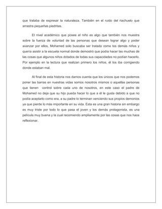 que trataba de expresar la naturaleza. También en el ruido del riachuelo que
arrastra pequeñas piedritas.
El nivel académico que posee el niño es algo que también nos muestra
sobre la fuerza de voluntad de las personas que desean lograr algo y poder
avanzar por ellos, Mohamed solo buscaba ser tratado como los demás niños y
quería asistir a la escuela normal donde demostró que podía hacer las muchas de
las cosas que algunos niños dotados de todas sus capacidades no podían hacerlo.
Por ejemplo en la lectura que realizan primero los niños, él los iba corrigiendo
donde estaban mal.
Al final de esta historia nos damos cuenta que los únicos que nos podemos
poner las barras en nuestras vidas somos nosotros mismos o aquellas personas
que tienen control sobre cada uno de nosotros, en este caso el padre de
Mohamed no deja que su hijo pueda hacer lo que a él le gusta debido a que no
podía aceptarlo como era, a su padre lo terminan venciendo sus propios demonios
ya que pierde lo más importante en su vida. Esta es una gran historia sin embargo
es muy triste por todo lo que pasa el joven y los demás protagonista, es una
película muy buena y la cual recomiendo ampliamente por las cosas que nos hace
reflexionar.
 