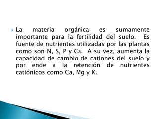  La materia orgánica es sumamente
importante para la fertilidad del suelo. Es
fuente de nutrientes utilizadas por las plantas
como son N, S, P y Ca. A su vez, aumenta la
capacidad de cambio de cationes del suelo y
por ende a la retención de nutrientes
catiónicos como Ca, Mg y K.
 