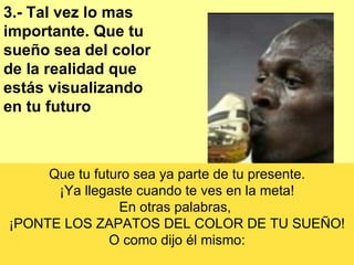 3.- Tal vez lo mas importante. Que tu sueño sea del color de la realidad que estás visualizando en tu futuro Que tu futuro sea ya parte de tu presente. ¡Ya llegaste cuando te ves en la meta! En otras palabras,  ¡PONTE LOS ZAPATOS DEL COLOR DE TU SUEÑO! O como dijo él mismo: 