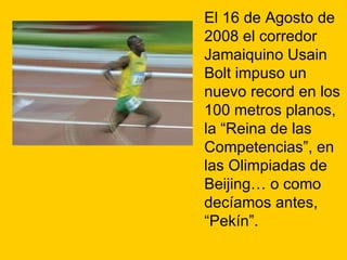 El 16 de Agosto de 2008 el corredor Jamaiquino Usain Bolt impuso un nuevo record en los 100 metros planos, la “Reina de las Competencias”, en las Olimpiadas de Beijing… o como decíamos antes, “Pekín”. 