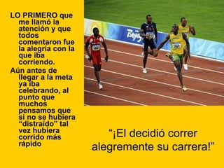LO PRIMERO que me llamó la atención y que todos comentaron fue la alegría con la que iba corriendo. Aún antes de llegar a la meta ya iba celebrando, al punto que muchos pensamos que si no se hubiera “distraído” tal vez hubiera corrido más rápido “ ¡El decidió correr alegremente su carrera!” 