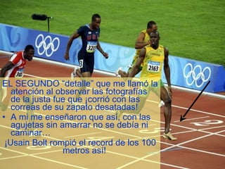 EL SEGUNDO “detalle” que me llamó la atención al observar las fotografías de la justa fue que ¡corrió con las correas de su zapato desatadas! A mi me enseñaron que así, con las agujetas sin amarrar no se debía ni caminar… ¡Usain Bolt rompió el record de los 100 metros así! 