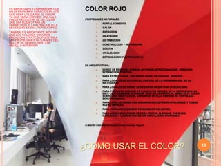 13COLOR ROJOPROPIEDADES NATURALES:FORTALECIMIENTOCALOREXPANSIONDILATACIONDISTRIBUCIONCONSTRUCCION Y REPARACIONSOSTENVITALIZACIONESTIMULACION Y ACTIVACION (1)EN ARQUITECTURA:DONDE SE REQUIERA FUERZA, ACTIVIDAD,INTENCIONALIDAD, CREACION, INTERACCION POSITIVA.PARA ESTRUCTURAS, COLUMNAS VIGAS, ESCALERAS, TIRANTES.PARA LOCALES DE SOSTEN DEL EDIFICIO, DE LA ORGANIZACION, DE LA INSTITUCION.PARA LOCALES EN DONDE SE REQUIERA INCENTIVAR LA MOVILIDAD.PARA FOCALIZAR ENERGIA EN ELEMENTOS DEBILES DE LA EDIFICACION. EN ESTE CASO DEBEMOS RECORDAR QUE LOS USUARIOS AL MIRAR ESTE COLOR SOBRE UNA OBJETO DEBIL CARGARAN EN ELLA ENERGIA DE FORTALEZA BENEFICIANDOLA.PARA LOCALES DONDE LOS USUARIOS NECESITEN REVITALIZARSE Y TOMAR NUEVO IMPULSO.PARA LOCALES QUE DEBAN PERMANECER CALIENTES.PARA LOCALES EN DONDE SE DEBA TRATAR ALERGIAS, PARALISIS, CANSANCIO Y LOGRAR UNA MEJOR CIRCULACION SANGUINEA.(1) MASTER CHOA KOK SUI. Sanación Pránica Avanzada. Página 6.ES IMPORTANTE COMPRENDER QUE NO DEFINIREMOS ESPACIOS EN LOS QUE DEBA UTILIZARSE EL COLOR, YA QUE SERIA ERRADO. UNA SALA  PUEDE NECESITAR DE UN COLOR  QUE SEA BUENO PARA UN DORMITORIO SI LA INTENCION O LA NECESIDAD ES ESA; POR EJEMPLO.TAMBIEN ES IMPORTANTE INDICAR QUE LOS COLORES OSCUROS PROVOCAN EFECTOS OPUESTOS A LAS PROPIEDADES NATURALES DEL COLOR. SE DEBEN USAR CON AQUELLA INTENCION¿COMO USAR EL COLOR?