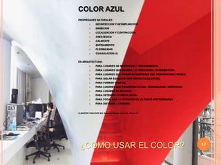 17COLOR AZULPROPIEDADES NATURALES:DESINFECCION Y DESIMFLMACIONINHIBICIONLOCALIZACION Y CONTRACCIONANESTESICOCALMANTEENFRIAMIENTOFLEXIBILIDADCOAGULACION (1)EN ARQUITECTURA:PARA LUGARES DE MEDITACION Y RECOGIMIENTO.PARA LUGARES QUE INHIBAN LAS EMOCIONES, PENSAMIENTOS.PARA LUGARES QUE PERMITAN MANTENER UNA TEMPERATURA FRESCA.PARA AISLAR ESPACIOS CON RESPECTO DE OTROS.PARA FORMAR GRUPOS.PARA LUGARES QUE REQUIERAN CALMA, TRANQUILIDAD, SERENIDAD.PARA LUGARES DE DIALOGO.PARA DETENER LA CIRCULACION.PARA FOCALIZAR LA ATENCION EN UN PUNTO DFETERMINADO.PARA DISTRAER LA MIRADA.(1) MASTER CHOA KOK SUI. Sanación Pránica Avanzada. Página 12.¿COMO USAR EL COLOR?