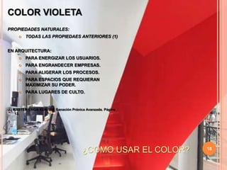 18COLOR VIOLETAPROPIEDADES NATURALES:TODAS LAS PROPIEDAES ANTERIORES (1)EN ARQUITECTURA:PARA ENERGIZAR LOS USUARIOS.PARA ENGRANDECER EMPRESAS.PARA ALIGERAR LOS PROCESOS.PARA ESPACIOS QUE REQUIERAN MAXIMIZAR SU PODER.PARA LUGARES DE CULTO.(1) MASTER CHOA KOK SUI. Sanación Pránica Avanzada. Página 13.¿COMO USAR EL COLOR?
