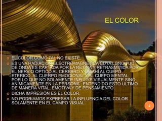 EL COLOREL COLOR COMO TAL NO EXISTE.ES UNA RADIACION ELECTROMAGNETICA CUYA LONGITUD DE ONDA ES CAPTADA POR LA RETINA Y RETRASMITIDA POR EL NERVIO OPTICO AL CEREBRO Y DE AHÍ AL CUEPO ETERICO, AL CUERPO EMOCIONAL Y AL CUEPO MENTAL; POR LO QUE NO SOLAMENTE INFLUYE VISUALMENTE SINO ANÍMICAMENTE EN LA PERSONA ; ENTENDIDO ESTO ULTIMO DE MANERA VITAL, EMOTIVA Y DE PENSAMIENTO.DICHA IMPRESIÓN ES EL COLOR.NO PODRIAMOS EXPRESAR LA INFLUENCIA DEL COLOR SOLAMENTE EN EL CAMPO VISUAL.2