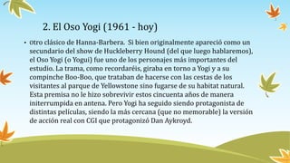 2. El Oso Yogi (1961 - hoy)
• Otro clásico de Hanna-Barbera. Si bien originalmente apareció como un
secundario del show de...