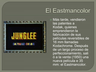    Más tarde, vendieron
    las patentes a
    Kodak, quienes
    emprendieron la
    fabricación de sus
    películas reversibles de
    16 mm llamadas
    Kodachrome. Después
    de un largo proceso de
    perfeccionamiento, sali
    ó a la venta (1950) una
    nueva película e 35
    mm: el Eastmancolor.
 