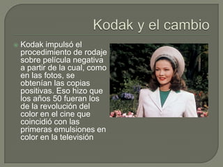    Kodak impulsó el
    procedimiento de rodaje
    sobre película negativa
    a partir de la cual, como
    en las fotos, se
    obtenían las copias
    positivas. Eso hizo que
    los años 50 fueran los
    de la revolución del
    color en el cine que
    coincidió con las
    primeras emulsiones en
    color en la televisión
 