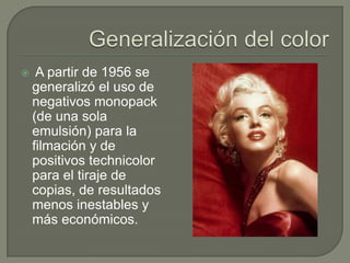     A partir de 1956 se
    generalizó el uso de
    negativos monopack
    (de una sola
    emulsión) para la
    filmación y de
    positivos technicolor
    para el tiraje de
    copias, de resultados
    menos inestables y
    más económicos.
 