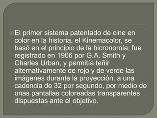  Elprimer sistema patentado de cine en
 color en la historia, el Kinemacolor, se
 basó en el principio de la bicronomía; fue
 registrado en 1906 por G.A. Smith y
 Charles Urban, y permitía teñir
 alternativamente de rojo y de verde las
 imágenes durante la proyección, a una
 cadencia de 32 por segundo, por medio de
 unas pantallas coloreadas transparentes
 dispuestas ante el objetivo.
 