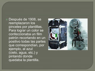    Después de 1908, se
    reemplazaron los
    pinceles por plantillas.
    Para lograr un color se
    confeccionaba un film
    patrón recortando en un
    positivo todas las partes
    que correspondían, por
    ejemplo, al azul
    (cielo, agua, etc.) y
    pintando donde
    quedaba la plantilla.
 
