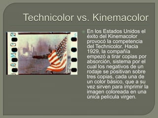    En los Estados Unidos el
    éxito del Kinemacolor
    provocó la competencia
    del Technicolor. Hacia
    1929, la compañía
    empezó a tirar copias por
    absorción, sistema por el
    cual los negativos de un
    rodaje se positivan sobre
    tres copias, cada una de
    un color básico, que a su
    vez sirven para imprimir la
    imagen coloreada en una
    única película virgen.
 