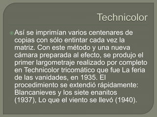  Asíse imprimían varios centenares de
 copias con sólo entintar cada vez la
 matriz. Con este método y una nueva
 cámara preparada al efecto, se produjo el
 primer largometraje realizado por completo
 en Technicolor tricomático que fue La feria
 de las vanidades, en 1935. El
 procedimiento se extendió rápidamente:
 Blancanieves y los siete enanitos
 (1937), Lo que el viento se llevó (1940).
 