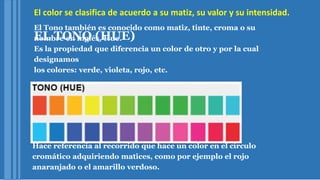 El color se clasifica de acuerdo a su matiz, su valor y su intensidad.
EL TONO (HUE)
El Tono también es conocido como matiz, tinte, croma o su
nombre en inglés, Hue.
Es la propiedad que diferencia un color de otro y por la cual
designamos
los colores: verde, violeta, rojo, etc.
Hace referencia al recorrido que hace un color en el círculo
cromático adquiriendo matices, como por ejemplo el rojo
anaranjado o el amarillo verdoso.
 
