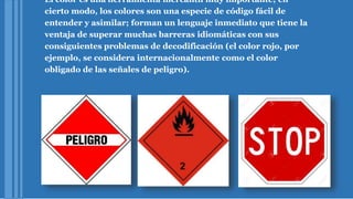 El color es una herramienta mercantil muy importante; en
cierto modo, los colores son una especie de código fácil de
entender y asimilar; forman un lenguaje inmediato que tiene la
ventaja de superar muchas barreras idiomáticas con sus
consiguientes problemas de decodificación (el color rojo, por
ejemplo, se considera internacionalmente como el color
obligado de las señales de peligro).
 