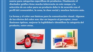 usarse para categorías específicas de productos. Finalmente el
diseñador gráfico tiene mucha inherencia en este campo y la
selección de un color para un producto debe ir de acuerdo con el
perfil del consumidor, la zona, la clase social y muchos factores más.
La forma y el color son básicos para la comunicación visual. Algunos
de los efectos del color son: dar un impacto al perceptor, crear
ilusiones ópticas, mejorar la legibilidad e identificar la categoría del
producto, entre otras.
 