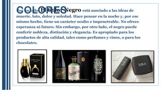 Por un lado, El Color Negro está asociado a las ideas de
muerte, luto, dolor y soledad. Hace pensar en la noche y, por ese
mismo hecho, tiene un carácter oculto e impenetrable. No ofrece
esperanza ni futuro. Sin embargo, por otro lado, el negro puede
conferir nobleza, distinción y elegancia. Es apropiado para los
productos de alta calidad, tales como perfumes y vinos, o para los
chocolates.
COLORES
 